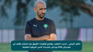 تأهل تاريخي.. مدرب المغرب يوضح أولويات الفريق بعد ضمان مقعد في مونديال 2026 ويدخل بتحديات كأس إفريقيا المقبلة